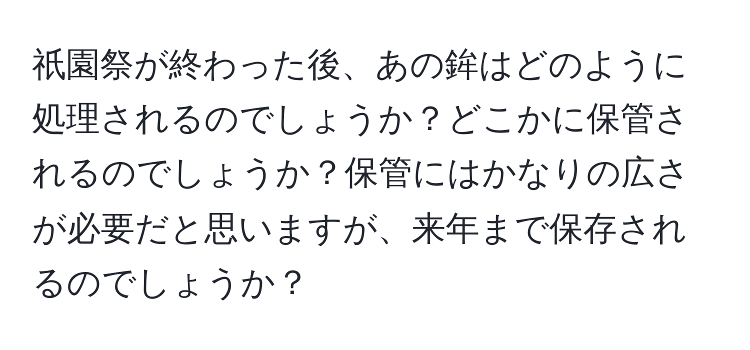 祇園祭が終わった後、あの鉾はどのように処理されるのでしょうか？どこかに保管されるのでしょうか？保管にはかなりの広さが必要だと思いますが、来年まで保存されるのでしょうか？