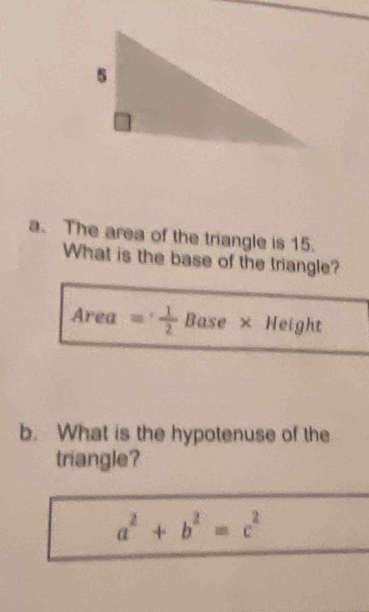 The area of the triangle is 15. 
What is the base of the triangle? 
Area = 1/2  Base × Height 
b. What is the hypotenuse of the 
triangle?
a^2+b^2=c^2