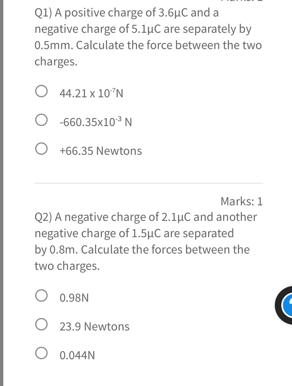 Q1) A positive charge of 3.6μC and a
negative charge of 5.1μC are separately by
0.5mm. Calculate the force between the two
charges.
44.21* 10^(-7)N
-660.35* 10^(-3)N
+66.35 Newtons
Marks: 1
Q2) A negative charge of 2.1μC and another
negative charge of 1.5μC are separated
by 0.8m. Calculate the forces between the
two charges.
0.98N
23.9 Newtons
0.044N