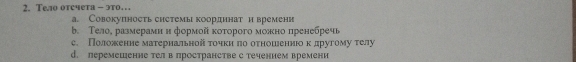 Тело отсчета - это…
a. Совокупность системы координат и времени
b. Τело, размерамн н формой κоτорого можно пренебречь
c. Положенне матернальной τοчкиηπо оτношеениюο κ другому τелу
d. леремешенне телв πространстве с теченнем времени