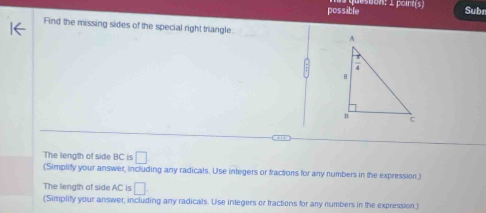 possible Subn
Find the missing sides of the special right triangle.
The length of side BC is □ .
(Simplify your answer, including any radicals. Use integers or fractions for any numbers in the expression.)
The length of side AC is □ .
(Simplify your answer, including any radicals. Use integers or fractions for any numbers in the expression.)