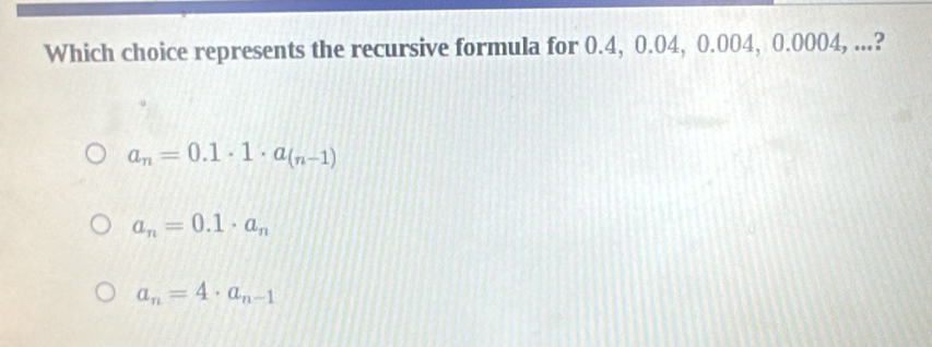 Which choice represents the recursive formula for 0.4, 0.04, 0.004, 0.0004, ...?
a_n=0.1· 1· a_(n-1)
a_n=0.1· a_n
a_n=4· a_n-1