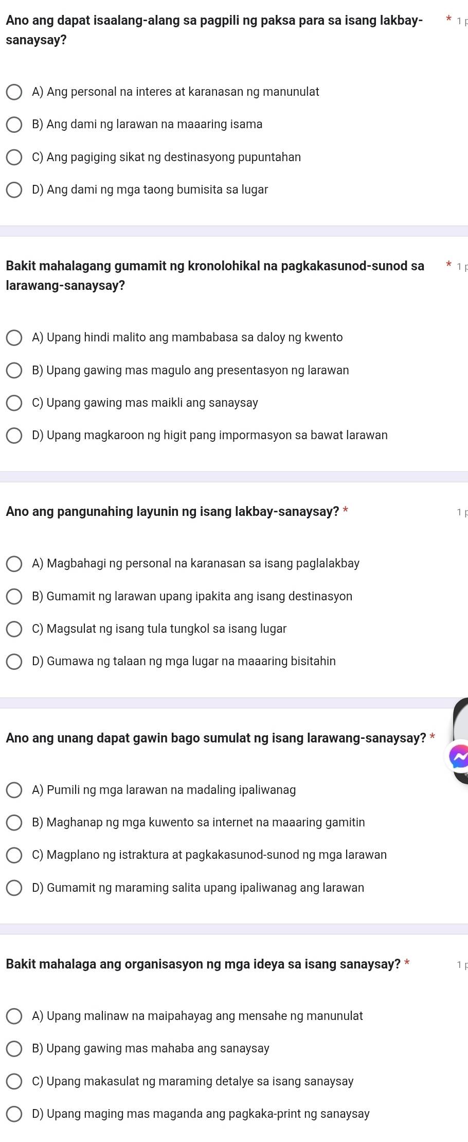 Ano ang dapat isaalang-alang sa pagpili ng paksa para sa isang lakbay-
sanaysay?
A) Ang personal na interes at karanasan ng manunulat
B) Ang dami ng larawan na maaaring isama
C) Ang pagiging sikat ng destinasyong pupuntahan
D) Ang dami ng mga taong bumisita sa lugar
Bakit mahalagang gumamit ng kronolohikal na pagkakasunod-sunod sa
larawang-sanaysay?
A) Upang hindi malito ang mambabasa sa daloy ng kwento
B) Upang gawing mas magulo ang presentasyon ng larawan
C) Upang gawing mas maikli ang sanaysay
D) Upang magkaroon ng higit pang impormasyon sa bawat larawan
Ano ang pangunahing layunin ng isang lakbay-sanaysay? * 1
A) Magbahagi ng personal na karanasan sa isang paglalakbay
B) Gumamit ng larawan upang ipakita ang isang destinasyon
C) Magsulat ng isang tula tungkol sa isang lugar
D) Gumawa ng talaan ng mga lugar na maaaring bisitahin
Ano ang unang dapat gawin bago sumulat ng isang larawang-sanaysay? *
A) Pumili ng mga larawan na madaling ipaliwanag
B) Maghanap ng mga kuwento sa internet na maaaring gamitin
C) Magplano ng istraktura at pagkakasunod-sunod ng mga larawan
D) Gumamit ng maraming salita upang ipaliwanag ang larawan
Bakit mahalaga ang organisasyon ng mga ideya sa isang sanaysay? * 1
A) Upang malinaw na maipahayag ang mensahe ng manunulat
B) Upang gawing mas mahaba ang sanaysay
C) Upang makasulat ng maraming detalye sa isang sanaysay
D) Upang maging mas maganda ang pagkaka-print ng sanaysay