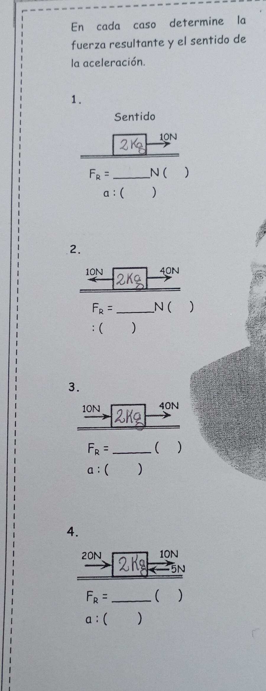 En cada caso determine la 
fuerza resultante y el sentido de 
la aceleración. 
1. 
Sentido
10N
F_R= _ N ( )
a:() 
2.
10N 40N
F_R= _ N ( 
: ( ) 
3.
10N 40N
_ F_R=
 )
a  ) 
4.
20N 10N
N 
_ F_R=
( )
a:()