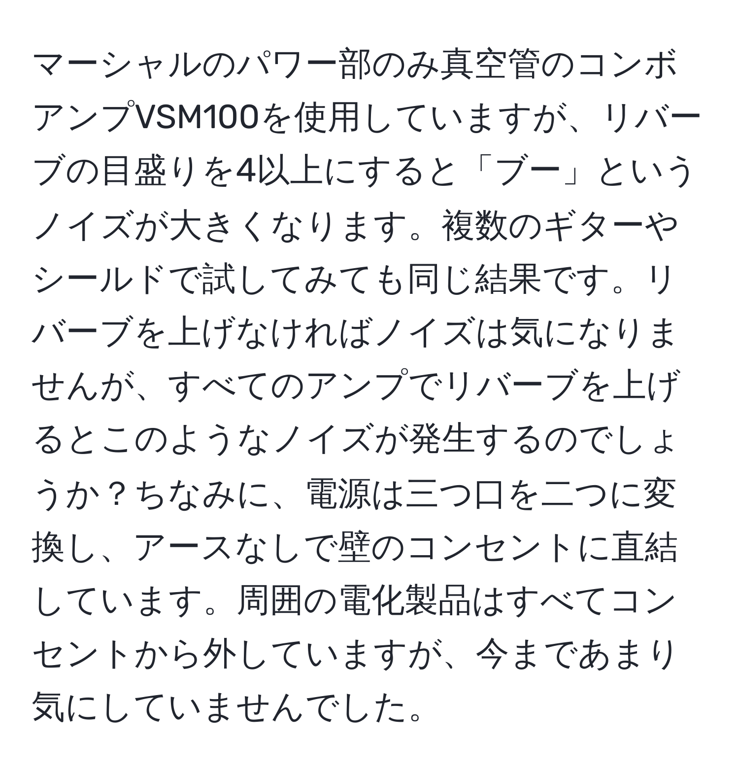 マーシャルのパワー部のみ真空管のコンボアンプVSM100を使用していますが、リバーブの目盛りを4以上にすると「ブー」というノイズが大きくなります。複数のギターやシールドで試してみても同じ結果です。リバーブを上げなければノイズは気になりませんが、すべてのアンプでリバーブを上げるとこのようなノイズが発生するのでしょうか？ちなみに、電源は三つ口を二つに変換し、アースなしで壁のコンセントに直結しています。周囲の電化製品はすべてコンセントから外していますが、今まであまり気にしていませんでした。