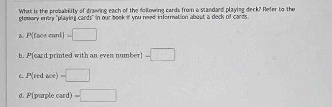 What is the probability of drawing each of the following cards from a standard playing deck? Refer to the
glossary entry "playing cards" in our book if you need information about a deck of cards.
a. P(facecard)=□
b. P card printed with an even number): =□
C. P(redace)=□
d. P(purplecard =□