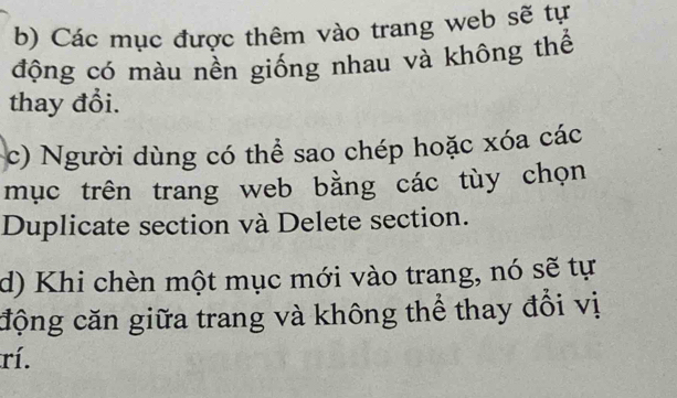 b) Các mục được thêm vào trang web sẽ tự
động có màu nền giống nhau và không thể
thay đổi.
c) Người dùng có thể sao chép hoặc xóa các
mục trên trang web bằng các tùy chọn
Duplicate section và Delete section.
d) Khi chèn một mục mới vào trang, nó sẽ tự
cộng căn giữa trang và không thể thay đổi vị
rí.