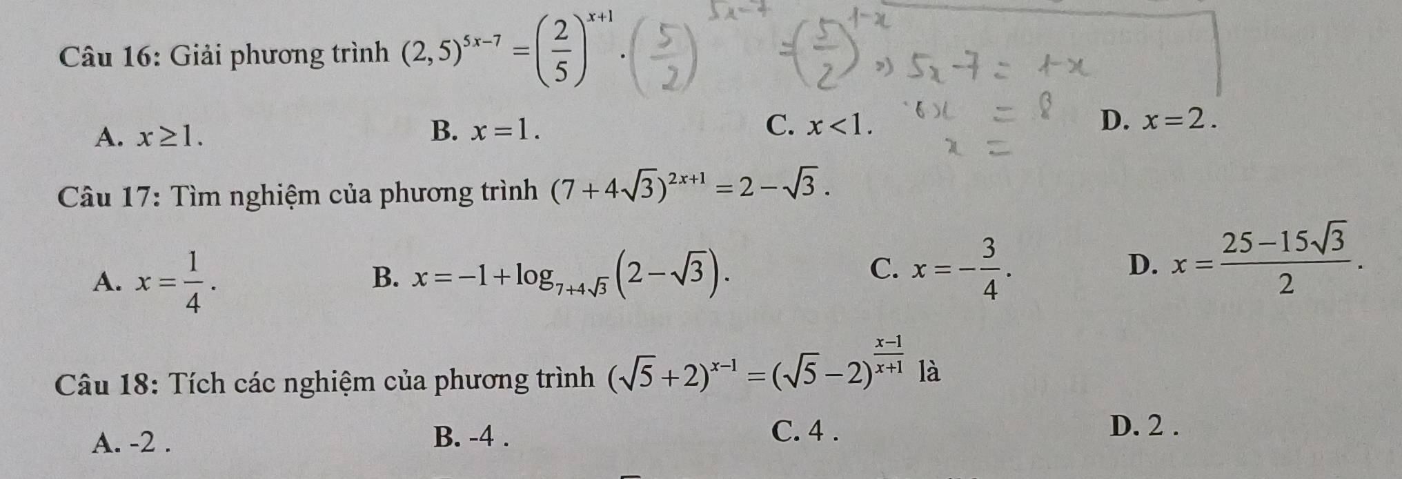 Giải phương trình (2,5)^5x-7=( 2/5 )^x+1.
A. x≥ 1. B. x=1.
C. x<1</tex>. D. x=2. 
Câu 17: Tìm nghiệm của phương trình (7+4sqrt(3))^2x+1=2-sqrt(3).
A. x= 1/4 .
B. x=-1+log _7+4sqrt(3)(2-sqrt(3)). x=- 3/4 . 
C.
D. x= (25-15sqrt(3))/2 . 
Câu 18: Tích các nghiệm của phương trình (sqrt(5)+2)^x-1=(sqrt(5)-2)^ (x-1)/x+1  là
D. 2.
A. -2.
B. -4. C. 4.