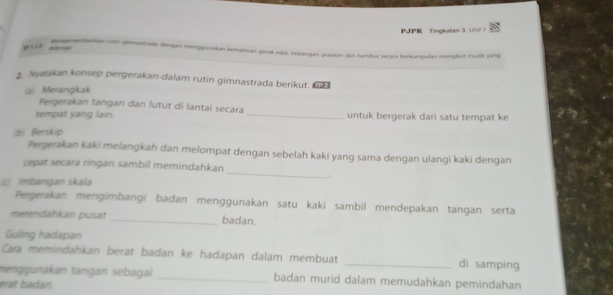 PJPK Tingkatan 3 Unil 1 
gemensenhankan rohn gimnastrada dengan menggunakan kemahiran gerak edar, imbangan, putaran dan hambur secara berkumpulan mengikut muzik yang 
2. Nyatakan konsep pergerakan-dalam rutin gimnastrada berikut, 
(a) Merangkak 
_ 
Pergerakan tangan dan lutut di lantai secara 
tempat yang lain. 
untuk bergerak dari satu tempat ke 
(b) Berskip 
Pergerakan kaki melangkah dan melompat dengan sebelah kaki yang sama dengan ulangi kaki dengan 
cepat secara ringan sambil memindahkan 
c) Imbangan skala 
_ 
Pergerakan mengimbangi badan menggunakan satu kaki sambil mendepakan tangan serta 
merendahkan pusat_ badan. 
Guling hadapan 
Cara memindahkan berat badan ke hadapan dalam membuat _di samping 
menggunakan tangan sebagai _badan murid dalam memudahkan pemindahan 
erat badan.