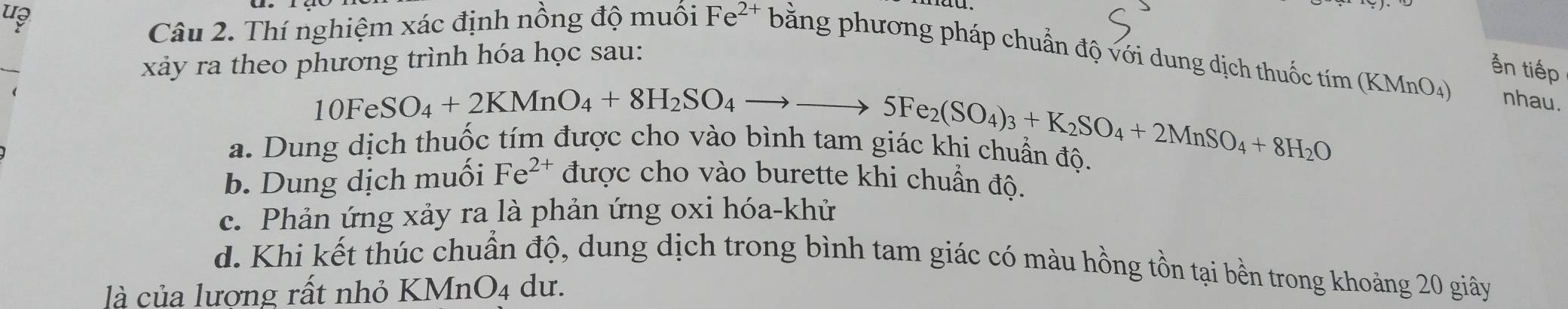 u?
Câu 2. Thí nghiệm xác định nồng độ muối Fe^(2+) bằng phương pháp chuẩn độ với dung dịch thuốc 
xảy ra theo phương trình hóa học sau:
10FeSO_4+2KMnO_4+8H_2SO_4to _ 5Fe_2(SO_4)_3+K_2SO_4+2MnSO_4+8H_2O tim(KMnO_4)
ản tiếp
nhau.
a. Dung dịch thuốc tím được cho vào bị g a c K l chuan độ.
b. Dung dịch muối Fe^(2+) được cho vào burette khi chuẩn độ.
c. Phản ứng xảy ra là phản ứng oxi hóa-khử
d. Khi kết thúc chuẩn độ, dung dịch trong bình tam giác có màu hồng tồn tại bền trong khoảng 20 giây
là của lương rất nhỏ KMnO4 dư.