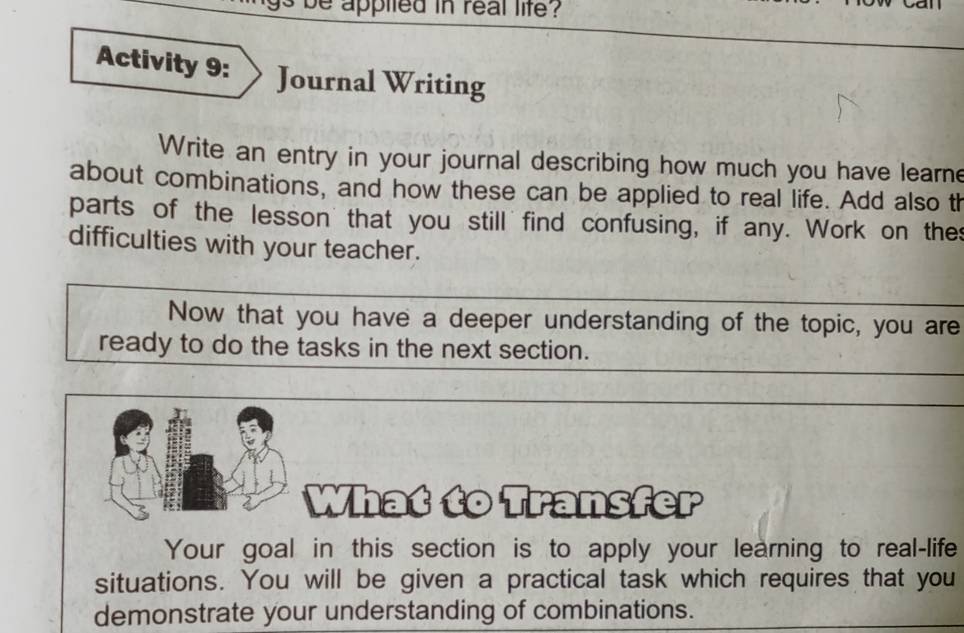 applted in real life ? 
Activity 9: Journal Writing 
Write an entry in your journal describing how much you have learne 
about combinations, and how these can be applied to real life. Add also th 
parts of the lesson that you still find confusing, if any. Work on the 
difficulties with your teacher. 
Now that you have a deeper understanding of the topic, you are 
ready to do the tasks in the next section. 
What to Transfer 
Your goal in this section is to apply your learning to real-life 
situations. You will be given a practical task which requires that you 
demonstrate your understanding of combinations.