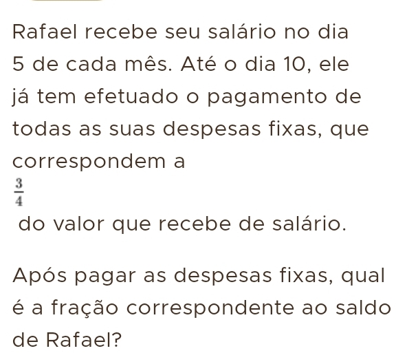 Rafael recebe seu salário no dia
5 de cada mês. Até o dia 10, ele 
já tem efetuado o pagamento de 
todas as suas despesas fixas, que 
correspondem a
 3/4 
do valor que recebe de salário. 
Após pagar as despesas fixas, qual 
é a fração correspondente ao saldo 
de Rafael?