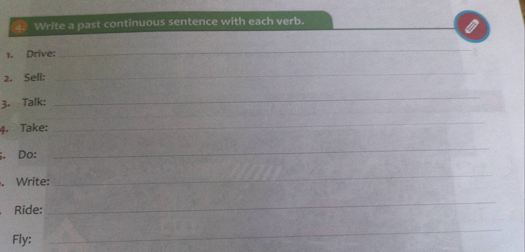 Write a past continuous sentence with each verb. 
1. Drive: 
_ 
2. Sell: 
_ 
3. Talk: 
_ 
4. Take: 
_ 
;. Do: 
_ 
. Write: 
_ 
Ride: 
_ 
Fly: 
_