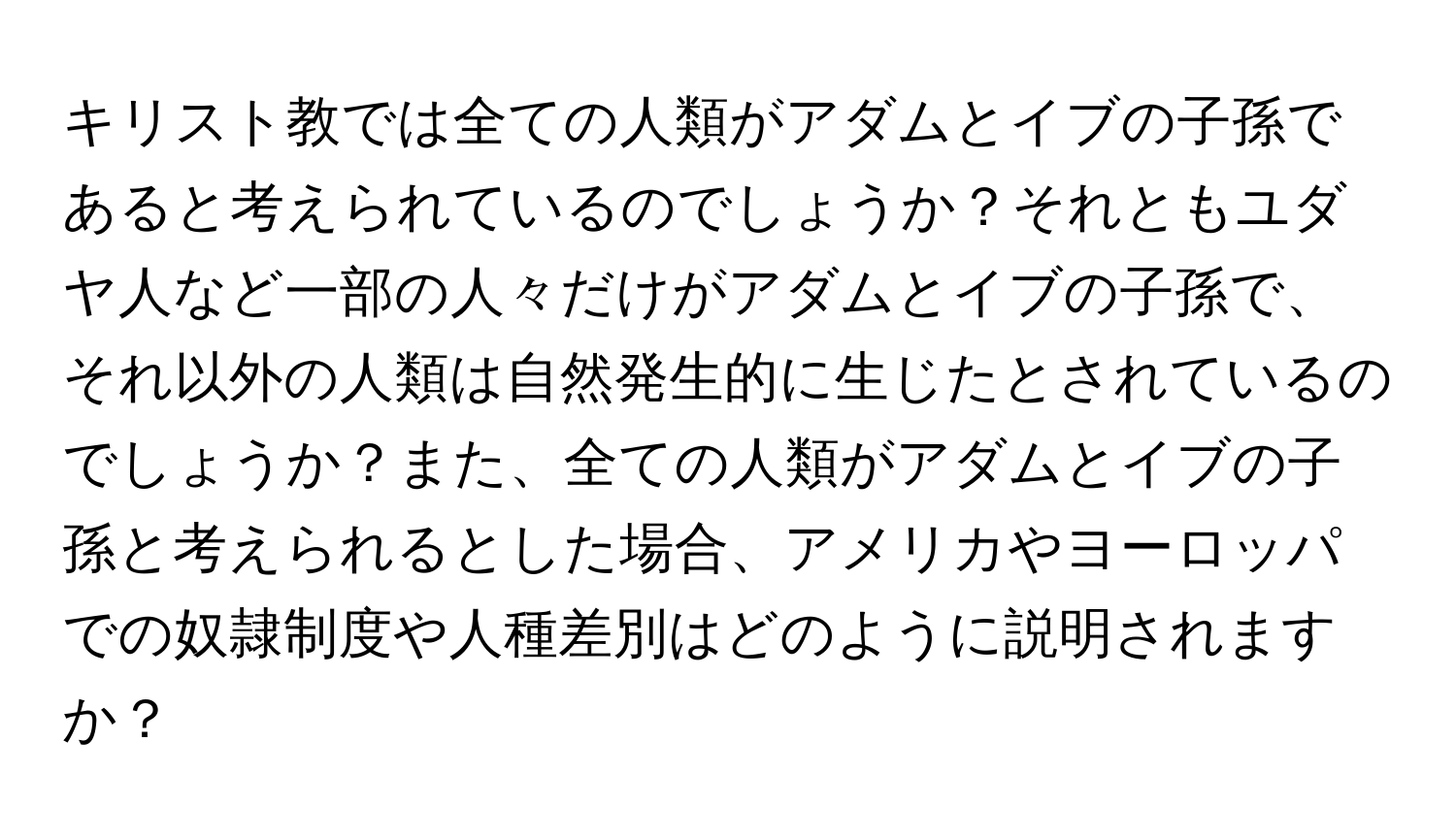 キリスト教では全ての人類がアダムとイブの子孫であると考えられているのでしょうか？それともユダヤ人など一部の人々だけがアダムとイブの子孫で、それ以外の人類は自然発生的に生じたとされているのでしょうか？また、全ての人類がアダムとイブの子孫と考えられるとした場合、アメリカやヨーロッパでの奴隷制度や人種差別はどのように説明されますか？