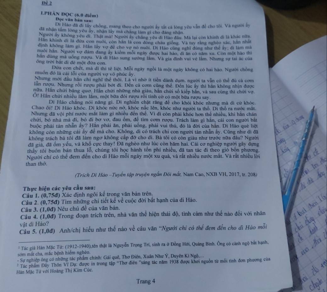 Để 2
I.PHÀN ĐQC (6.0 điểm)
Đọc văn bản sau:
Di Hào đã đi lấy chồng, mang theo cho người ấy tất cá lòng yêu vẫn để cho tôi. Và người ấy
đã nhận tấm lòng yêu ẩy, nhận lầy mà chẳng làm gi cho đáng nhận.
Người ấy không yêu di. Thật mà! Người ấy chăng yêu di Hào đâu. Mã lại còn khinh dì là khác nữa.
Hàn khính đi là đứa con nuôi, còn hân là con dòng châu giống. Và tuy răng nghéo xác, hần nhất
định không làm gi. Hãn lấy vợ để cho vợ nó nuôi. Di Háo cũng nghĩ đùng như thế ấy; dì làm mà
huôi hãn. Người vợ đám đang ấy kiểm mỗi ngày được hai hảo, đi ăn có năm xu. Còn một hào thì
hãn dùng mà uống rượu. Và dì Hào sung sướng lầm. Và gia đình vui vẻ lầm. Nhưng sự tai ác của
ông trời bắt dì đê một đửa con.
Đứa con chết, mà dì thì tê liệt. Mỗi ngày ngồi là một ngày không có hai hào. Người chồng
muốn đó là cái lỗi của người vợ vô phúc ấy.
Nhưng mới đầu hăn chỉ nghĩ thể thôi. Là vì nhờ ít tiền dành dụm. người ta vẫn có thể đủ cả cơm
lẫn rượu. Nhưng rồi rượu phải bớt đi. Đến cả cơm cũng thế. Đến lúc ấy thì hắn không nhịn được
nữa. Hăn chữi bằng quơ. Hắn chứi những nhà giảu, hắn chứi số kiếp hắn, và sau cùng thì chứi vợ.
Ở! Hắn chửi nhiều lắm lắm, một bữa đói rượu rồi tinh cờ có một bữa rượu say.
Dì Háo chẳng nói năng gì. Dì nghiến chặt răng để cho khói khóc nhưng mà dì cứ khóc.
Chao ôi! Dì Hảo khóc. Dì khóc nức nở, khóc nắc lên, khóc như người ta thổ. Dì thổ ra nước mắt.
Nhưng đã vội phí nước mắt làm gì nhiều đến thế. Vì dì còn phải khóc hơn thế nhiều, khi hắn chán
chửi, bỏ nhà mà đi, bỏ đi bơ vơ, đau ốm, để tìm cơm rượu. Trách làm gi hắn, cái con người bắt
puộc phải tàn nhẫn ẩy? Hắn phải ăn, phải uống, phải vui thú, đó là đời của hắn. Dì Hào què liệt
không còn những cái ấy để mà cho. Không, dì có trách chi con người tản nhẫn ấy. Cũng như dì đã
không trách bà tôi đã làm ngơ không cấp đỡ cho dì. Bà tôi có còn giàu như trước nữa đâu? Người
đã giả, đã ổm yểu, và khổ cực thay! Đã nghèo như lúc còn hăm hai. Cái cơ nghiệp người gây dựng
thầy tôi buôn bán thua lỗ, chúng tôi học hành tồn phí nhiều, đã tan tác đi theo gió bốn phương.
Người chỉ có thể đem đến cho dì Hảo mỗi ngày một xu quả, và rất nhiều nước mắt. Và rất nhiều lời
than thở.
(Trích Dì Hào -Tuyển tập truyện ngắn Đôi mắt, Nam Cao, NXB VH, 2017, tr. 208)
Thực hiện các yêu cầu sau:
Câu 1. (0,75d) ) Xác định ngôi kể trong văn bản trên.
Câu 2. ( (0,75d) 0 Tìm những chi tiết kể về cuộc đời bất hạnh của di Hảo.
Câu 3. (1,0d) ) Nêu chủ đề của văn bản.
Câu 4. (1,0d) Trong đoạn trích trên, nhà văn thể hiện thái độ, tình cảm như thế nào đối với nhân
vật dì Hảo?
Câu 5. (1,0d) Anh/chị hiểu như thế nào về câu văn “Người chỉ có thể đem đến cho dì Hảo mỗi
* Tác giả Hàn Mặc Tứ: (1912-1940),tên thật là Nguyễn Trọng Trí, sinh ra ở Đồng Hới, Quảng Bình. Ông có cánh ngộ bắt hạnh,
sớm mất cha, mắc bệnh hiểm nghèo.
- Sự nghiệp ông có những tác phẩm chính: Gái quê, Thơ Điên, Xuân Như Ý, Duyên Kì Ngộ,...
* Tác phẩm Đây Thôn Vĩ Dạ: được in trong tập “Thơ điên 'sáng tác năm 1938 được khơi nguồn từ mổi tinh đơn phương của
Hàn Mặc Tử với Hoàng Thị Kim Cúc.
Trang 4