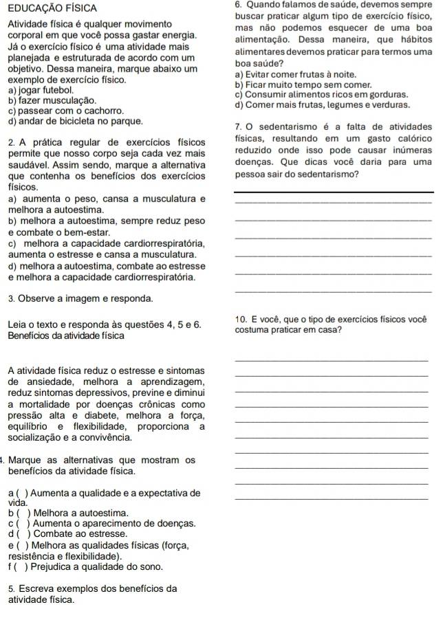 EDUCAÇÃO FÍSICA 6. Quando falamos de saúde, devemos sempre
buscar praticar algum tipo de exercício físico,
Atividade física é qualquer movimento mas não podemos esquecer de uma boa
corporal em que você possa gastar energia. alimentação. Dessa maneira, que hábitos
Já o exercício físico é uma atividade mais
planejada e estruturada de acordo com um alimentares devemos praticar para termos uma
objetivo. Dessa maneira, marque abaixo um boa saúde?
exemplo de exercício físico. a) Evitar comer frutas à noite.
a) jogar futebol. b) Ficar muito tempo sem comer.
b) fazer musculação. c) Consumir alimentos ricos em gorduras.
c) passear com o cachorro. d) Comer mais frutas, legumes e verduras.
d) andar de bicicleta no parque. 7. O sedentarismo é a falta de atividades
2. A prática regular de exercícios físicos físicas, resultando em um gasto calórico
permite que nosso corpo seja cada vez mais reduzido onde isso pode causar inúmeras
saudável. Assim sendo, marque a alternativa doenças. Que dicas você daria para uma
que contenha os benefícios dos exercícios pessoa sair do sedentarismo?
físicos.
_
a) aumenta o peso, cansa a musculatura e_
melhora a autoestima.
b) melhora a autoestima, sempre reduz peso
_
_
e combate o bem-estar.
c) melhora a capacidade cardiorrespiratória,
aumenta o estresse e cansa a musculatura._
_
d) melhora a autoestima, combate ao estresse
e melhora a capacidade cardiorrespiratória.
_
3. Observe a imagem e responda.
10. E você, que o tipo de exercícios físicos você
Leia o texto e responda às questões 4, 5 e 6. costuma praticar em casa?
Benefícios da atividade física
_
_
A atividade física reduz o estresse e sintomas
de ansiedade, melhora a aprendizagem,
reduz sintomas depressivos, previne e diminui_
a mortalidade por doenças crônicas como_
_
pressão alta e diabete, melhora a força,
equilíbrio e flexibilidade, proporciona a
socialização e a convivência._
_
4. Marque as alternativas que mostram os
benefícios da atividade física.
_
_
a ( ) Aumenta a qualidade e a expectativa de
vida.
_
b ( ) Melhora a autoestima.
c ( ) Aumenta o aparecimento de doenças.
d ( ) Combate ao estresse.
e( ) Melhora as qualidades físicas (força,
resistência e flexibilidade).
f ( ) Prejudica a qualidade do sono.
5. Escreva exemplos dos benefícios da
atividade física.