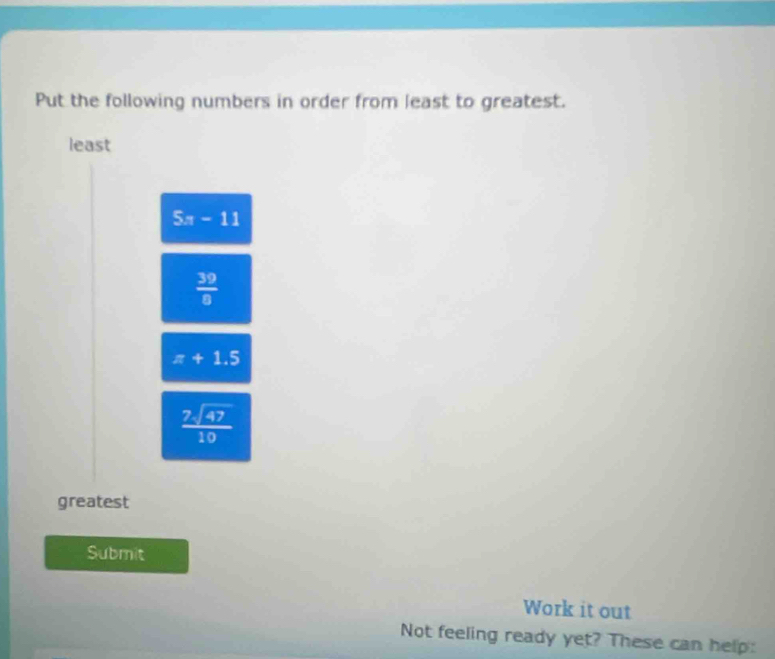 Put the following numbers in order from least to greatest.
least
5x-11
 39/8 
π +1.5
 7sqrt(47)/10 
greatest
Submit
Work it out
Not feeling ready yet? These can help: