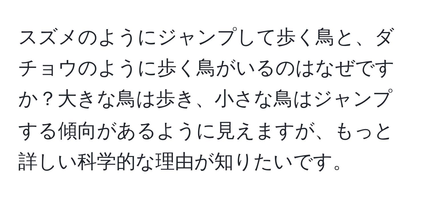 スズメのようにジャンプして歩く鳥と、ダチョウのように歩く鳥がいるのはなぜですか？大きな鳥は歩き、小さな鳥はジャンプする傾向があるように見えますが、もっと詳しい科学的な理由が知りたいです。