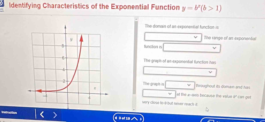 Identifying Characteristics of the Exponential Function y=b^x(b>1)
The domain of an exponential function is 
The range of an exponential 
function is 
The graph of an exponential function has 
The graph is throughout its domain and has 
L at the z -axis because the value b^x
can get 
very close to 0 but never reach it 
Instruction 4 3 of 19