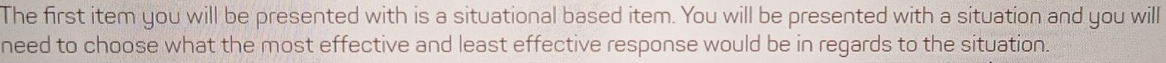 The first item you will be presented with is a situational based item. You will be presented with a situation and you will 
need to choose what the most effective and least effective response would be in regards to the situation.