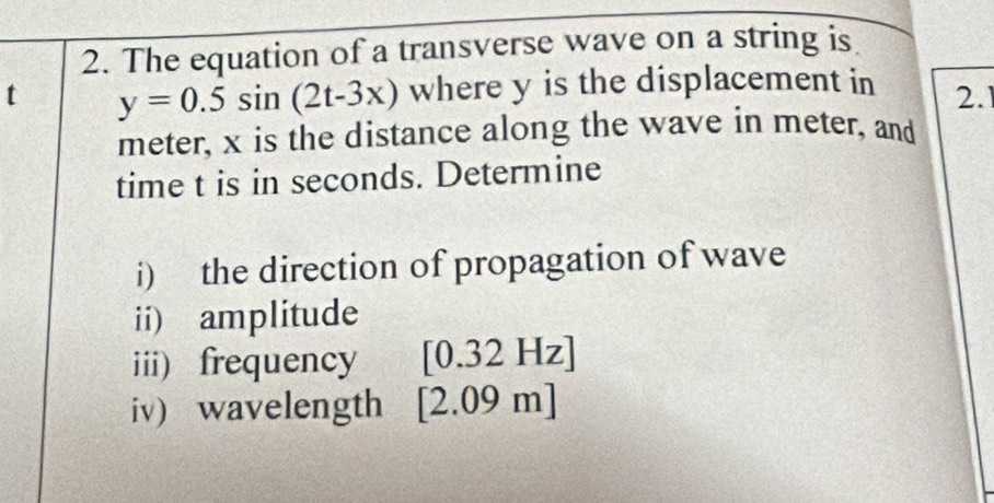 The equation of a transverse wave on a string is 
t y=0.5sin (2t-3x) where y is the displacement in 2.1
meter, x is the distance along the wave in meter, and 
time t is in seconds. Determine 
i) the direction of propagation of wave 
ii) amplitude 
iii) frequency [0.32Hz]
iv) wavelength [2.09m]