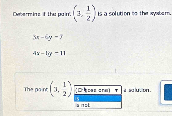 Determine if the point (3, 1/2 ) is a solution to the system.
3x-6y=7
4x-6y=11
The point (3, 1/2 ) (Choose one) a solution.
is
is not