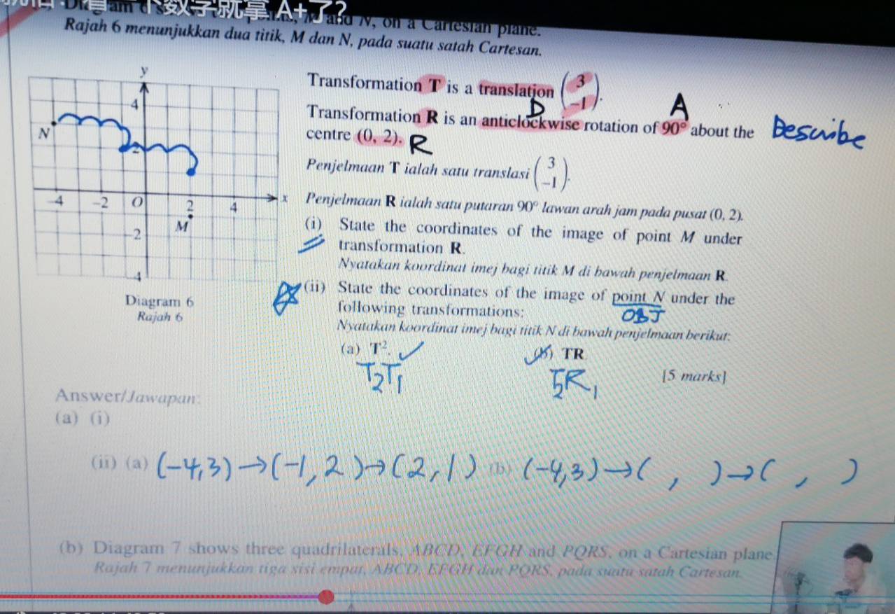 and N, on a Carlesian plane. 
Rajah 6 menunjukkan dua titik, M dan N, pada suatu satah Cartesan. 
Transformation T is a translation beginpmatrix 3 -1endpmatrix. 
Transformation R is an anticlockwise rotation of 90° about the 
centre (0,2). 
Penjelmaan T ialah satu translasi beginpmatrix 3 -1endpmatrix. 
Penjelmaan R ialah satu putaran 90° lawan arah jam pada pusat (0,2). 
(i) State the coordinates of the image of point M under 
transformation R. 
Nyatakan koordinat imej bagi titik M di bawah penjelmaan R
(ii) State the coordinates of the image of point N under the 
Diagram 6 following transformations: 
Rajah 6 Nyatakan koordinat imej bagi titik N di bawah penjelmaan berikut: 
(a) T^2. 
TR 
[5 marks] 
Answer/Jawapan 
(a) (i) 
(ii)(a)
OC, 
(b) Diagram 7 shows three quadrilaterals, ABCD, EFGH and PQRS. on a Cartesian plane 
Rajah 7 menunjukkan tiga sisi empat, ABCD, EFGH dan PQRS, pada suatu satah Cartesan.