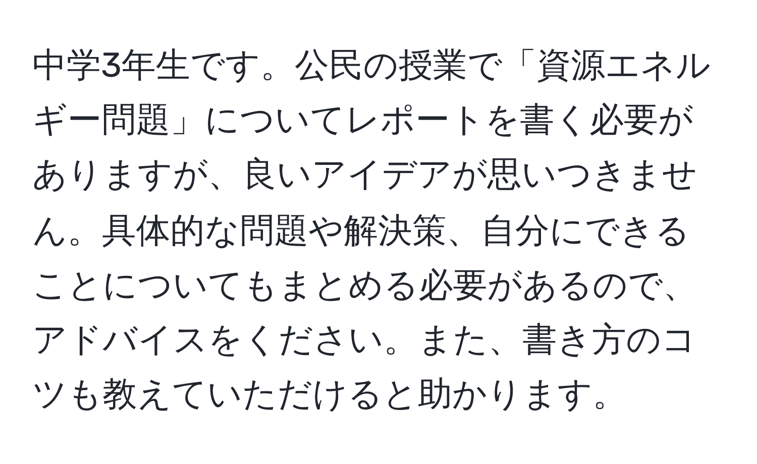 中学3年生です。公民の授業で「資源エネルギー問題」についてレポートを書く必要がありますが、良いアイデアが思いつきません。具体的な問題や解決策、自分にできることについてもまとめる必要があるので、アドバイスをください。また、書き方のコツも教えていただけると助かります。