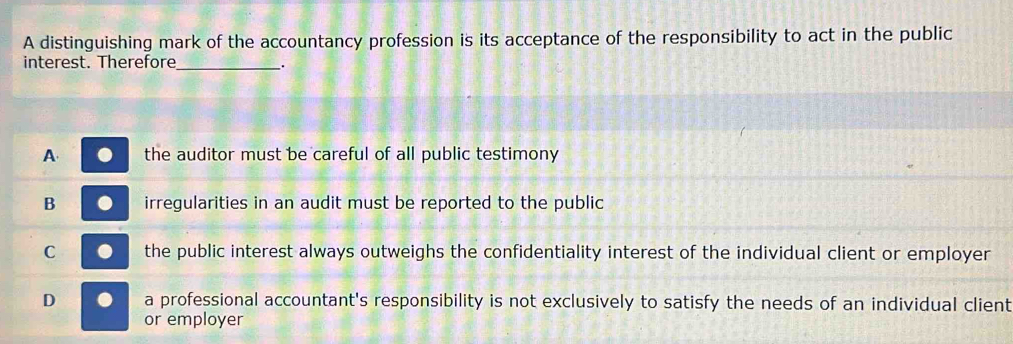 A distinguishing mark of the accountancy profession is its acceptance of the responsibility to act in the public
interest. Therefore_ .
A the auditor must be careful of all public testimony
B irregularities in an audit must be reported to the public
C the public interest always outweighs the confidentiality interest of the individual client or employer
D a professional accountant's responsibility is not exclusively to satisfy the needs of an individual client
or employer