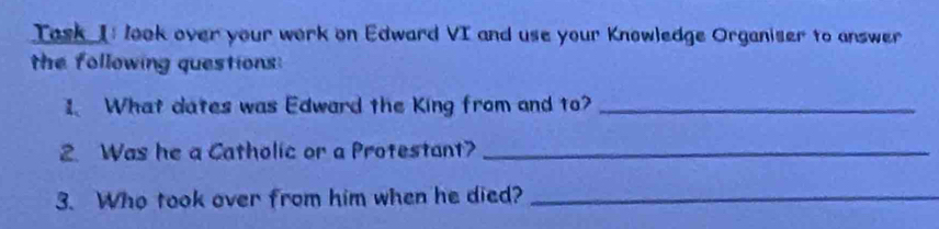 Task I: look over your work on Edward VI and use your Knowledge Organiser to answer 
the following questions: 
I What dates was Edward the King from and to?_ 
2. Was he a Catholic or a Protestant?_ 
3. Who took over from him when he died?_