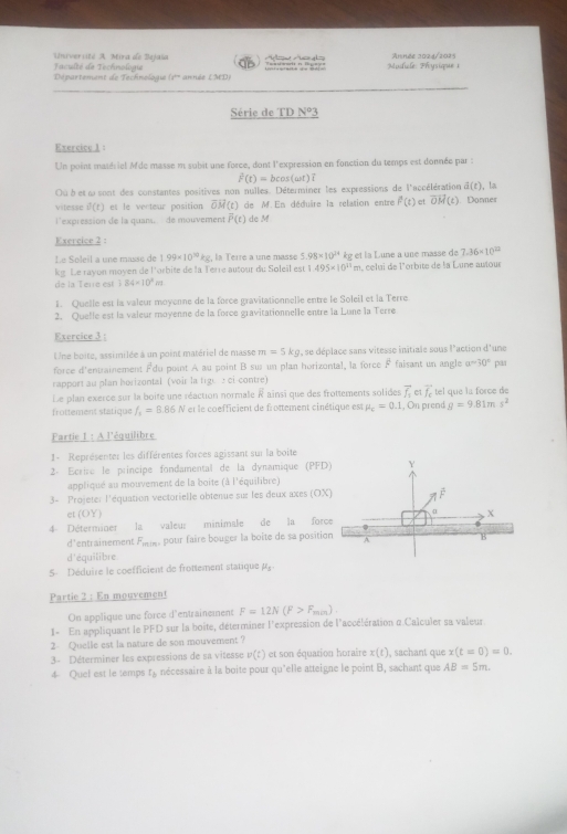 Université A Mira de Bajaïa  aculté de Technologe              Apsicle: Physique 1 Année 202d/2015
Département de Technologie (1* année (MD)
Série de TD N^o3
Exercice 1 :
Un point matériel Mde masse m subit une force, dont l'expression en fonction du temps est donnée par :
hat F(t)=bcos (omega t)
Ou bet ω sont des constantes positives non nulles. Déterminer les expressions de l'accélération s(t) , la
vitesse d(t) et le venteur position vector OM(t) de M. En déduire la relation entre f(t) et vector OM(t). Donner
l'expression de la quanu  de mouvement vector P(t) de M
Exercice 2 :
Le Soleil a une masse de 1.99* 10^(10)kg la Terre a une massé 5.98* 10^(24) êg et la Lune a une masse de 7.36* 10^(22)
ke. Le ravon moven de l'orbite de la Terre autour du Soleïl est 1.495* 10^(11)m a, celui de l'orbite de la Lune autour
de la Terre est;84=10^3m
1. Quelle est la valeur moyenne de la force gravitationnelle entre le Soleil et la Terre
2. Quelle est la valeur moyenne de la force gravitationnelle entre la Lune la Terre
Exercice 3 :
Une boite, assimilée à un point matériel de masse m=5kg , se déplace sans vitesse initiale sous l'action d'une
force d'entrainement Fdu point A au point B su un plan horizontal, la force F faisant un angle a=30° par
rapport au plan horizontal (voir la fige ci-contre)
Le plan exerce sur la boite une réaction normale à ainsi que des frottements solides vector f_1 vector f_c tel que la force de
frottement statique f_1=8.86N et le coefficient de frottement cinétique est mu _c=0.1 , On prend g=9.81ms^2
Fartie 1 : A l'équilibre
1- Représenter les différentes forces agissant sur la boite
2ª Écrire le principe fondamental de la dynamique (PFD) Y
appliqué au mouvement de la boite (à l'équilibre)
3- Projeter l'équation vectorielle obtenue sur les deux axes (OX) C
et (OY) 4
4  Déterminer la valeur minimale de la forçe  X
d'entrainement F_min pour faire bouger la boite de sa position A B
d'équilibre
5 Déduire le coefficient de frottement statique p
Partie 2 : En mouvement
On applique une force d'entrainement F=12N(F>F_min).
I- En appliquant le PFD sur la boite, déterminer l'expression de l'accélération @ Calculer sa valeur
2- Quelie est la nature de son mouvement ?
3- Déterminer les expressions de sa vitesse v(t) et son équazion horaire x(t) , sachant que x(t=0)=0.
4 Quel est le temps tà nécessaire à la boite pour qu'elle atteigne le point B, sachant que AB=5m.