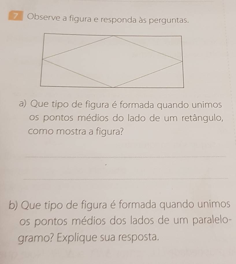 Observe a figura e responda às perguntas. 
a) Que tipo de figura é formada quando unimos 
os pontos médios do lado de um retângulo, 
como mostra a figura? 
_ 
_ 
b) Que tipo de figura é formada quando unimos 
os pontos médios dos lados de um paralelo- 
gramo? Explique sua resposta.