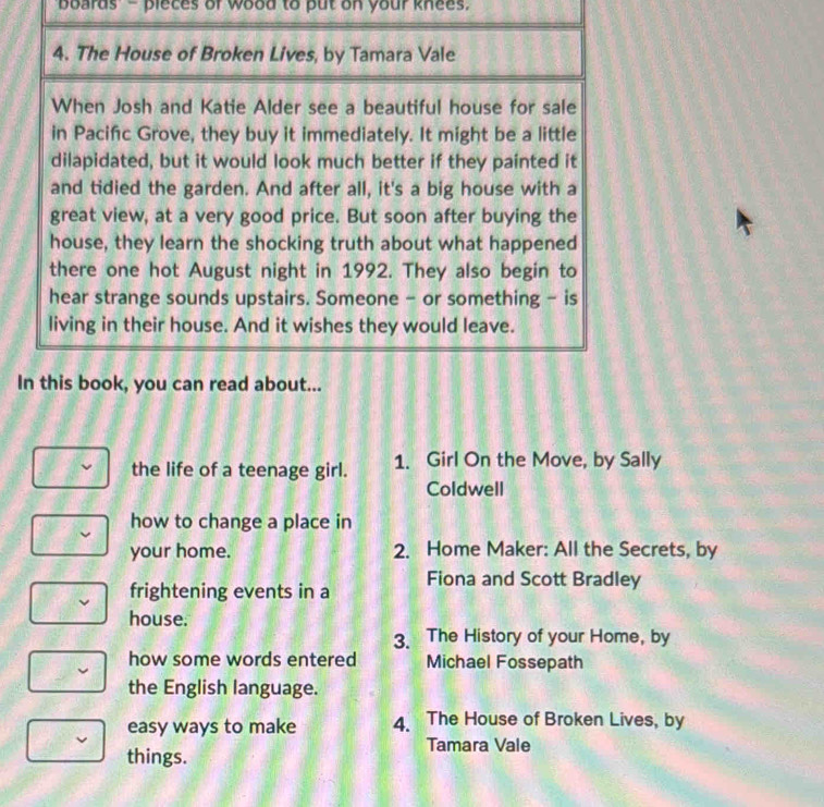 boards - pieces of wood to put on your knees. 
4. The House of Broken Lives, by Tamara Vale 
When Josh and Katie Alder see a beautiful house for sale 
in Pacifc Grove, they buy it immediately. It might be a little 
dilapidated, but it would look much better if they painted it 
and tidied the garden. And after all, it's a big house with a 
great view, at a very good price. But soon after buying the 
house, they learn the shocking truth about what happened 
there one hot August night in 1992. They also begin to 
hear strange sounds upstairs. Someone - or something - is 
living in their house. And it wishes they would leave. 
In this book, you can read about... 
the life of a teenage girl. 1. Girl On the Move, by Sally 
Coldwell 
how to change a place in 
your home. 2. Home Maker: All the Secrets, by 
frightening events in a Fiona and Scott Bradley 
house. 
3. The History of your Home, by 
how some words entered Michael Fossepath 
the English language. 
easy ways to make 4. The House of Broken Lives, by 
things. 
Tamara Vale