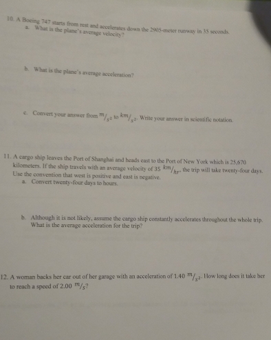 A Boeing 747 starts from rest and accelerates down the 2905-meter runway in 35 seconds. 
2. What is the plane's average velocity' 
b. What is the plane’s average acceleration? 
e. Convert your answer from '/ ≤2 to *''/≤≥. Write your answer in scientific notation. 
11. A cargo ship leaves the Port of Shanghai and heads east to the Port of New York which is 25,670
kilometers. If the ship travels with an average velocity of 35 k'/μ.. the trip will take twenty-four days. 
Use the convention that west is positive and east is negative. 
a. Convert twenty-four days to hours. 
b. Although it is not likely, assume the cargo ship constantly accelerates throughout the whole trip. 
What is the average acceleration for the trip? 
12. A woman backs her car out of her garage with an acceleration of 1.40 m/≤₂. How long does it take her 
to reach a speed of 2.00 ”/s?