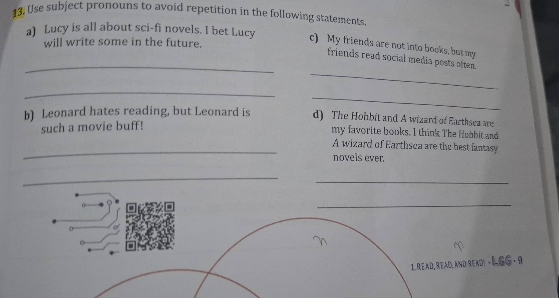 Use subject pronouns to avoid repetition in the following statements. 
a) Lucy is all about sci-fi novels. I bet Lucy 
will write some in the future. 
c) My friends are not into books, but my 
_ 
_friends read social media posts often. 
_ 
b) Leonard hates reading, but Leonard is 
_ 
d) The Hobbit and A wizard of Earthsea are 
such a movie buff! 
my favorite books. I think The Hobbit and 
_ 
A wizard of Earthsea are the best fantasy 
novels ever. 
_ 
_ 
_ 
C 
1. READ, READ, AND READ! ⋅ LGG = 9