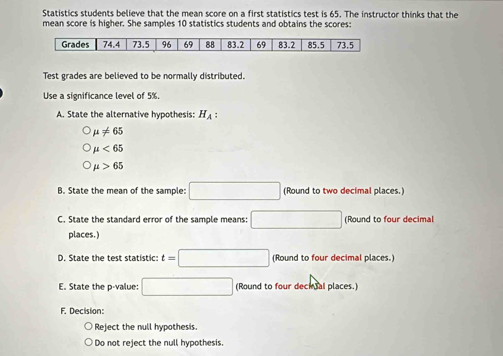 Statistics students believe that the mean score on a first statistics test is 65. The instructor thinks that the 
mean score is higher. She samples 10 statistics students and obtains the scores: 
Test grades are believed to be normally distributed. 
Use a significance level of 5%. 
A. State the alternative hypothesis: H_A :
mu != 65
mu <65</tex>
mu >65
B. State the mean of the sample: □ (Round to two decimal places.) 
C. State the standard error of the sample means: □ (Round to four decimal 
places.) 
D. State the test statistic: t=□ (Round to four decimal places.) 
E. State the p -value: □ (Round to four decinal places.) 
F. Decision: 
Reject the null hypothesis. 
Do not reject the null hypothesis.