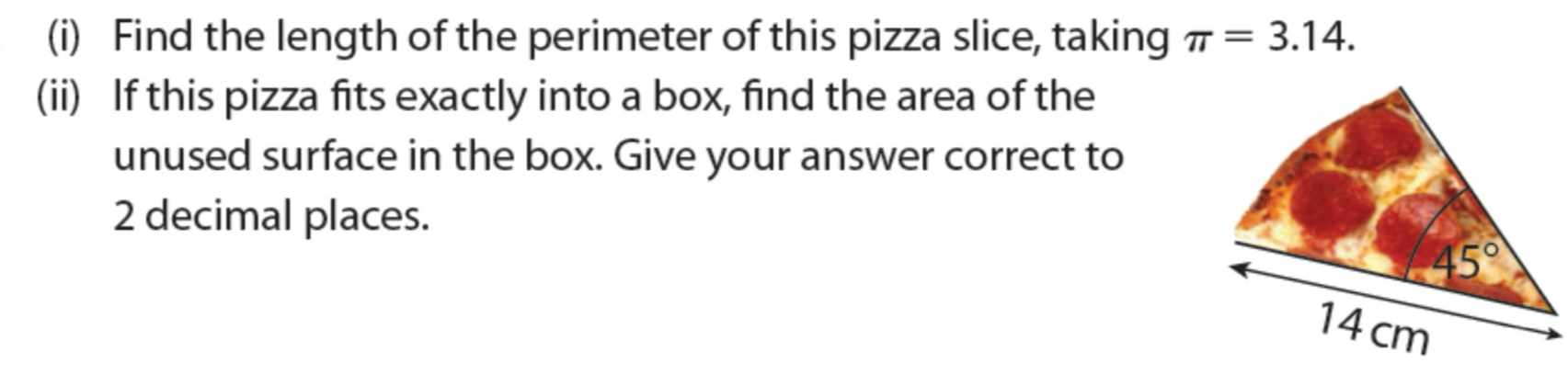 Find the length of the perimeter of this pizza slice, taking π =3.14.
(ii) If this pizza fits exactly into a box, find the area of the
unused surface in the box. Give your answer correct to
2 decimal places.