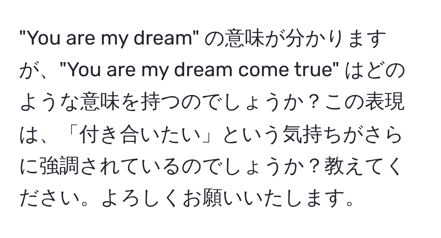 "You are my dream" の意味が分かりますが、"You are my dream come true" はどのような意味を持つのでしょうか？この表現は、「付き合いたい」という気持ちがさらに強調されているのでしょうか？教えてください。よろしくお願いいたします。