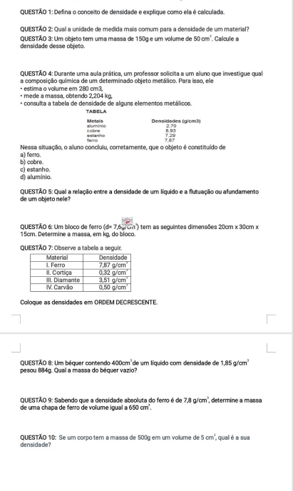 Defina o conceito de densidade e explique como ela é calculada.
QUESTÃO 2: Qual a unidade de medida mais comum para a densidade de um material?
QUESTÃO 3: Um objeto tem uma massa de 150g e um volume de 50cm^3 Calcule a
densidade desse objeto.
QUESTÃO 4: Durante uma aula prática, um professor solicita a um aluno que investigue qual
a composição química de um determinado objeto metálico. Para isso, ele
estima o volume em 280 cm3,
mede a massa, obtendo 2,204 kg,
* consulta a tabela de densidade de alguns elementos metálicos.
TABELA
Metais Densidades (g/cm³) 2.7
cobre aluminio
8,93
ferro estanho
Nessa situação, o aluno concluiu, corretamente, que o objeto é constituído de
a) ferro.
b) cobre.
d) alumínio, c) estanho.
QUESTÃO 5: Qual a relação entre a densidade de um líquido e a flutuação ou afundamento
de um objeto nele?
QUESTÃO 6: Um bloco de ferro (d=7,6) om) tem as seguintes dimensões 20cm* 30cm*
15cm. Determine a massa, em kg, do bloco.
QUESTÃO 7: Observe a tabela a seguir.
Coloque as densidades em ORDEM DECRESCENTE
QUESTÃO 8: Um béquer contendo 400cm^3 de um líquido com densidade de 1,85g/cm^3
pesou 884g. Qual a massa do béquer vazio?
QUESTÃO 9: Sabendo que a densidade absoluta do ferro é de 7.8g/cm^2. , determine a massa
de uma chapa de ferro de volume igual a 650cm^3.
QUESTÃO 10: Se um corpo tem a massa de 500g em um volume de 5cm^2
densidade?  qual é a sua