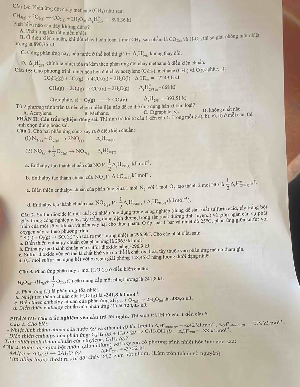 Cu 14: Phản ứng đốt cháy methane (CH₄) như sau:
CH_4(g)+2O_2(g)to CO_2(g)+2H_2O_(l)△ _rH_(298)°=-890,36kJ
Phát biểu nào sau đây không dúng?
A. Phản ứng tòa rất nhiều nhiệt.
B. Ở điều kiện chuẩn, khi đốt cháy hoàn toàn 1 mol CH_4, sản phầm là CO_2(g) và H_2O_(l) thì sẽ giải phóng một nhiệt
lượng là 890,36 kJ.
C. Cũng phản ứng này, nếu nước ở thể hơi thì giá trị △ _rH_(298)° không thay đổi.
D. △ _rH_(298)° chính là nhiệt tỏa ra kèm theo phản ứng đốt cháy methane ở điều kiện chuẩn.
Câu 15: Cho phương trình nhiệt hóa học đốt cháy acetylene (C_2H_2) , methane (CH_4) và C(graphite, s):
2C_2H_2(g)+5O_2(g)to 4CO_2(g)+2H_2O(l) ^ H_(298)°=-2243,6kJ
CH_4(g)+2O_2(g)to CO_2(g)+2H_2O(g) ^ H_(298=)^0-668kJ
C( raphite,s)+O_2(g)to CO_2(g) _r^(0H_(298)^0=-393,51kJ
Từ 2 phương trình trên ta nên chọn nhiên liệu nào để có thể ứng dụng hàn xì kim loại?
A. Acetylene. B. Methane. C. C(graph ite,s). D. không chất nào.
PHÀN II: Câu trắc nghiệm đúng sai. Thí sinh trả lời từ câu 1 đến câu 4. Trong mỗi ya),b),c),d) ở mỗi câu, thí
sinh chọn đúng hoặc sai.
Câu 1. Cho hai phản ứng cùng xảy ra ở điều kiện chuẩn:
(1) N_2(g))+O_2(g)to 2NO_(g) a _rH_(298(1))°
(2) NO_(g)+ 1/2 O_2(g)to NO_(2(g))^(H_298(2)^circ 
a. Enthalpy tạo thành chuẩn của NO là  1/2 △ _rH_(298(1))°kJmol^(-1).
b. Enthalpy tạo thành chuẩn của NO_2la△ _rH_(298(2))°kJmol^(-1).
c. Biến thiên enthalpy chuẩn của phản ứng giữa 1 mol N_2 với 1 mol O_2 tạo thành 2 mol NO là  1/2 △ _rH_(298(I))°kJ _
d. Enthalpy tạo thành chuẩn của NO_2(g) là:  1/2 △ _rH_(298(1))°+△ _rH_(298(2))°(kJmol^(-1)).
Câu 2. Sulfur dioxide là một chất có nhiều ứng dụng trong công nghiệp (dùng để sản xuất sulfuric acid, tẩy trắng bột
giấy trong công nghiệp giấy, tầy trắng dung dịch đường trong sản xuất đường tinh luyện..) và giúp ngăn cản sự phát
triển của một số vi khuẩn và nấm gây hại cho thực phẩm. Ở áp suất 1 bar và nhiệt độ 25°C, , phản ứng giữa sulfur với
oxygen xảy ra theo phương trình
“S(s)+O_2(g)to SO_2(g)” và tỏa ra một lượng nhiệt là 296,9kJ. Cho các phát biểu sau:
a. Biến thiên enthalpy chuẩn của phản ứng là 296,9 kJ mol 1^(-1)
b. Enthalpy tạo thành chuẩn của sulfur dioxide bằng -296,9 kJ.
c. Sulfur dioxide vừa có thể là chất khử vừa có thể là chất oxi hóa, tùy thuộc vào phản ứng mà nó tham gia.
d. 0,5 mol sulfur tác dụng hết với oxygen giải phóng 148,45kJ năng lượng dưới dạng nhiệt.
Câu 3. Phản ứng phân hủy 1 mol H_2O (g) ở điều kiện chuẩn:
H_2O_(g)to H_2(g)+ 1/2 O_2(g) (1) cần cung cấp một nhiệt lượng là 241,8 kJ.
a. Phản ứng (1) là phản ứng tỏa nhiệt.
b. Nhiệt tạo thành chuẩn của H_2O (g) la-241,8kJmol^(-1).
c. Biến thiên enthalpy chuẩn của phản ứn img2H_2(g)+O_2(g)to 2H_2O_(g) là -483,6kJ.
d. Biến thiên enthalpy chuẩn của phản ứng (1) là 124,05 kJ.
PHÀN III: Câu trắc nghiệm yêu cầu trã lời ngắn. Thí sinh trả lời từ câu 1 đến câu 6.
Câu 1. Cho biết:
- Biến thiên enthalpy của phản ứng: C_2H_4(g)+H_2O(g)to C_2H_5 và ethanol (7) lần lượt là △ _fH°, nước (g)=-242kJ.mol^(-1);△ _fH° ethanol (i)=-278kJ.mol^(-1).
- Nhiệt hình thành chuẫn của nước g) ,OH (l) △ _rH°_298=-88kJ.mol^(-1).
Tính nhiệt hình thành chuần của ethylene, C_2H_4(g)?
Câu 2. Phản ứng giữa bột nhôm (aluminium) với oxygen có phương trình nhiệt hóa học như sau:
4Al(s)+3O_2(g)to 2Al_2O_3(s)
H^0_298=-3352kJ.
Tìm nhiệt lượng thoát ra khi đốt cháy 24,3 gam bột nhôm. (Làm tròn thành số nguyên)