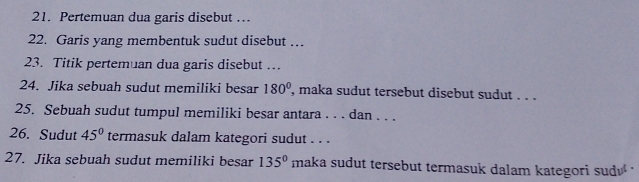 Pertemuan dua garis disebut … 
22. Garis yang membentuk sudut disebut … 
23. Titik pertemuan dua garis disebut … 
24. Jika sebuah sudut memiliki besar 180° ', maka sudut tersebut disebut sudut . . . 
25. Sebuah sudut tumpul memiliki besar antara . . . dan . . . 
26. Sudut 45° termasuk dalam kategori sudut . . . 
27. Jika sebuah sudut memiliki besar 135° maka sudut tersebut termasuk dalam kategori sud '