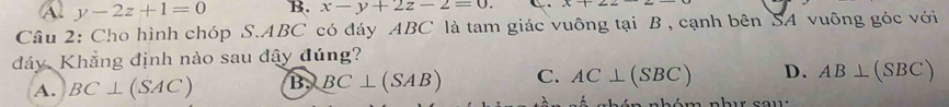 Al y-2z+1=0 B. x-y+2z-2=0. 
Câu 2: Cho hình chóp S. ABC có đáy ABC là tam giác vuông tại B , cạnh bên SA vuông góc với
đáy Khẳng định nào sau đây đúng?
A. BC⊥ (SAC) B, BC⊥ (SAB) C. AC⊥ (SBC) D. AB⊥ (SBC)