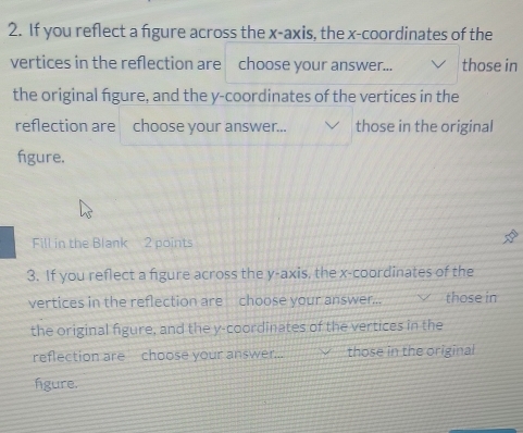 If you reflect a figure across the x-axis, the x-coordinates of the 
vertices in the reflection are choose your answer... those in 
the original figure, and the y-coordinates of the vertices in the 
reflection are choose your answer... those in the original 
fgure. 
Fill in the Blank 2 points 
3. If you reflect a figure across the y-axis, the x-coordinates of the 
vertices in the reflection are choose your answer... those in 
the original figure, and the y-coordinates of the vertices in the 
reflection are choose your answer... those in the original 
fgure.