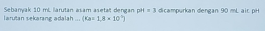 Sebanyak 10 mL larutan asam asetat dengan pH=3 dicampurkan dengan 90 mL air. pH
larutan sekarang adalah ... (Ka=1,8* 10^(-5))