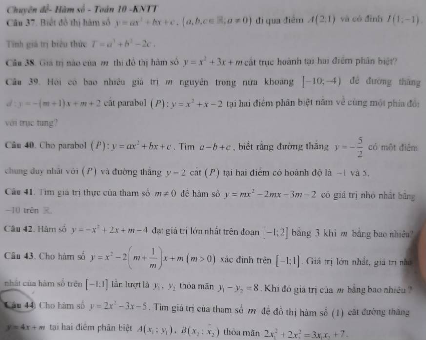 Chuyên dc^2 - Hàm vo- Toán 10 -KNTT
Câu 37. Biết đồ thị hàm số y=ax^2+bx+c.(a,b,c∈ R;a!= 0) đi qua điểm A(2:1) và có đình I(1:-1).
Tính giá trị biểu thức T=a^3+b^2-2c.
Câu 38. Giá trị nào của m thì đồ thị hàm số y=x^2+3x+m cất trục hoành tại hai điểm phân biệt?
Câu 39. Hội có bao nhiều giả trị m nguyên trong nửa khoảng [-10;-4) đé đường thǎng
d:y=-(m+1)x+m+2 cåt parabol (P):y=x^2+x-2 tại hai điểm phân biệt nằm về cùng một phía đổi
với trục tung?
Câu 40. Cho parabol (P): y=ax^2+bx+c. Tim a-b+c , biết rằng đường thắng y=- 5/2  có một điểm
chung duy nhật với (P) và đường thắng y=2c overline O t (P) tại hai điểm có hoành độ là −1 và 5.
Câu 41. Tìm giá trị thực của tham số m!= 0 đề hàm số y=mx^2-2mx-3m-2 có giá trị nhó nhật bāng
-10 trên R
Câu 42. Hàm số y=-x^2+2x+m-4 đạt giá trị lớn nhất trên đoạn [-1;2] bằng 3 khi m bằng bao nhiêu?
Câu 43. Cho hàm số y=x^2-2(m+ 1/m )x+m(m>0) xác định trên [-1;1]. Giá trị lớn nhất, giá trị nhỏ
nhất của hàm số trên [-1:1] lần lượt là y_1,y_2 thỏa mãn y_1-y_2=8 Khi đó giá trị của m bằng bao nhiều 
Câu 44 Cho hàm số y=2x^2-3x-5. Tìm giá trị của tham số m đề đồ thị hàm số (1) cất đường thăng
y=4x+m tại hai điêm phân biệt A(x_1;y_1),B(x_2;x_2) thỏa mãn 2x_1^(2+2x_2^2=3x_1)x_2+7.