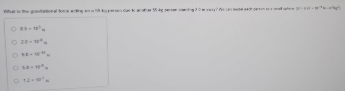 What is the gravitational force acting on a 59-kg person due to another 59-kg person standing 2.0 m away? We can model each person as a smail sphere (G=6.67* 10^(-11)N· cm^2ag^2)
8.5* 10^3N
2.0* 10^(-9)N
9.8* 10^(-10)N
5.8* 10^(-6)N
1.2* 10^(-7)N