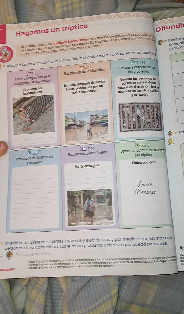 a
Hagamos un tríptico
Te cuento que.., los trípticos informativos son folletos plegables que se doblan e Difundir
compañ
tres partes, por lo que contienen sels caras. Su finalidad es mostrar información so  Escribe e
escribar
un tema de forma organizada, relevante y atractiva.
Ayuda a Laura a completar el tríptico sobre el problema de basura en su comunida
Cara 3
del problema.
Título e imagen acorde a Cara 1 Descripción de la situación. Cara 2
Causas y consecuencias
la situación seleccionada.
Cuando las personas no
¡A prevenir las En cada temporal de lluvias
barren su calle o dejan
inundaciones! todos padecemos por las
basura en el exterior, ésta u
calles inundadas.
acumula en las alcantarilla
_
y se tapan.
_
》 Tra
_
_
Cara 4 Cara 5 Cara 6
Prevención de la situación Recomendaciones finales. Datos del autor o los autores
del tríptico.
y consejos. Elaborado por:
No te arriesgues.
_
_
_
_
_
_
_
_
_
_
_
_
_
Investiga en diferentes fuentes impresas y electrónicas, y por medio de entrevistas con
personas de la comunidad, sobre algún problema colectivo que pueda prevenirse.
Ej
Pensamiento crítico
PD
PDA: Indaga y retlexiona sobre las características y funciones de los trípticos informativos. Investiga en diferente to
fuentes impresas y electrónicos, y por medio de entrevistas con personas de la comunidad, sobre algún problet qu
π
enguajes colectivo que pueda prevenirse y sobre las maneras de lograrío.