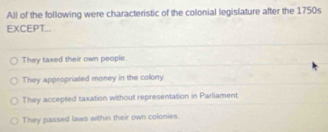 All of the following were characteristic of the colonial legislature after the 1750s
EXCEPT...
They taxed their own people.
They appropriated money in the colony
They accepted taxation without representation in Parliament
They passed laws within their own colonies.