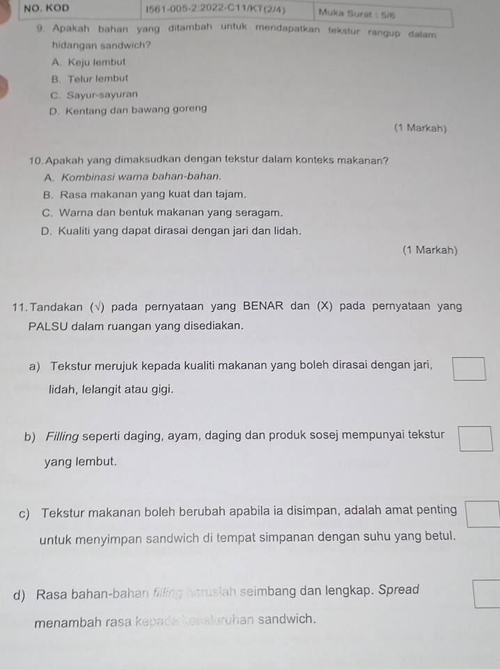 NO. KOD I561-005-2:2022-C11/KT(2/4) Muka Surat 5/1
9. Apakah bahan yang ditambah untuk mendapatkan tekstur rangup dalam
hidangan sandwich?
A. Keju lembut
B. Telur lembut
C. Sayur-sayuran
D. Kentang dan bawang goreng
(1 Markah)
10.Apakah yang dimaksudkan dengan tekstur dalam konteks makanan?
A. Kombinasi warna bahan-bahan.
B. Rasa makanan yang kuat dan tajam.
C. Warna dan bentuk makanan yang seragam.
D. Kualiti yang dapat dirasai dengan jari dan lidah.
(1 Markah)
11.Tandakan (√) pada pernyataan yang BENAR dan (X) pada pernyataan yang
PALSU dalam ruangan yang disediakan.
a) Tekstur merujuk kepada kualiti makanan yang boleh dirasai dengan jari,
lidah, lelangit atau gigi.
b) Filling seperti daging, ayam, daging dan produk sosej mempunyai tekstur
yang lembut.
c) Tekstur makanan boleh berubah apabila ia disimpan, adalah amat penting
untuk menyimpan sandwich di tempat simpanan dengan suhu yang betul.
d) Rasa bahan-bahan filling haruslah seimbang dan lengkap. Spread
menambah rasa kepads kesaluruhan sandwich.