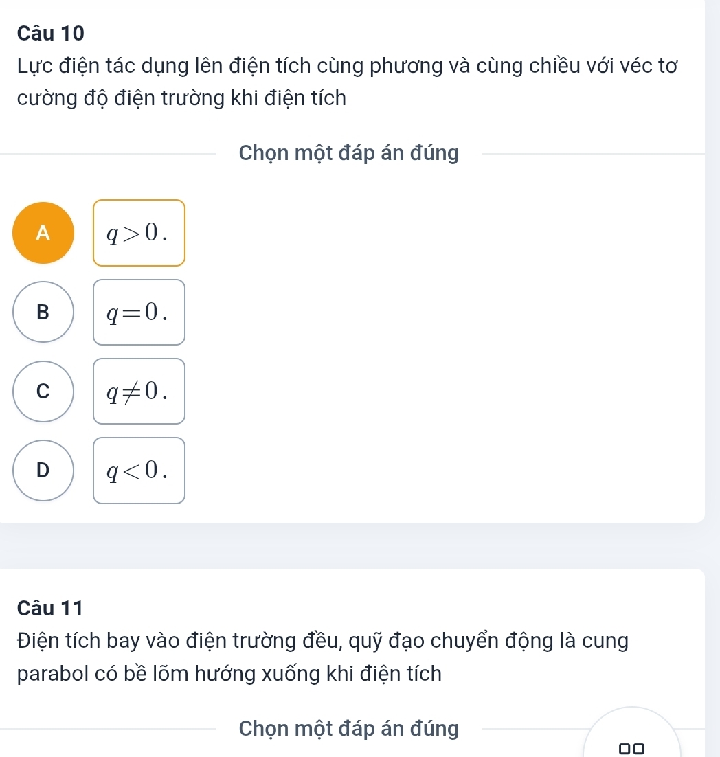 Lực điện tác dụng lên điện tích cùng phương và cùng chiều với véc tơ
cường độ điện trường khi điện tích
Chọn một đáp án đúng
A q>0.
B q=0.
C q!= 0.
D q<0</tex>. 
Câu 11
Điện tích bay vào điện trường đều, quỹ đạo chuyển động là cung
parabol có bề lõm hướng xuống khi điện tích
Chọn một đáp án đúng